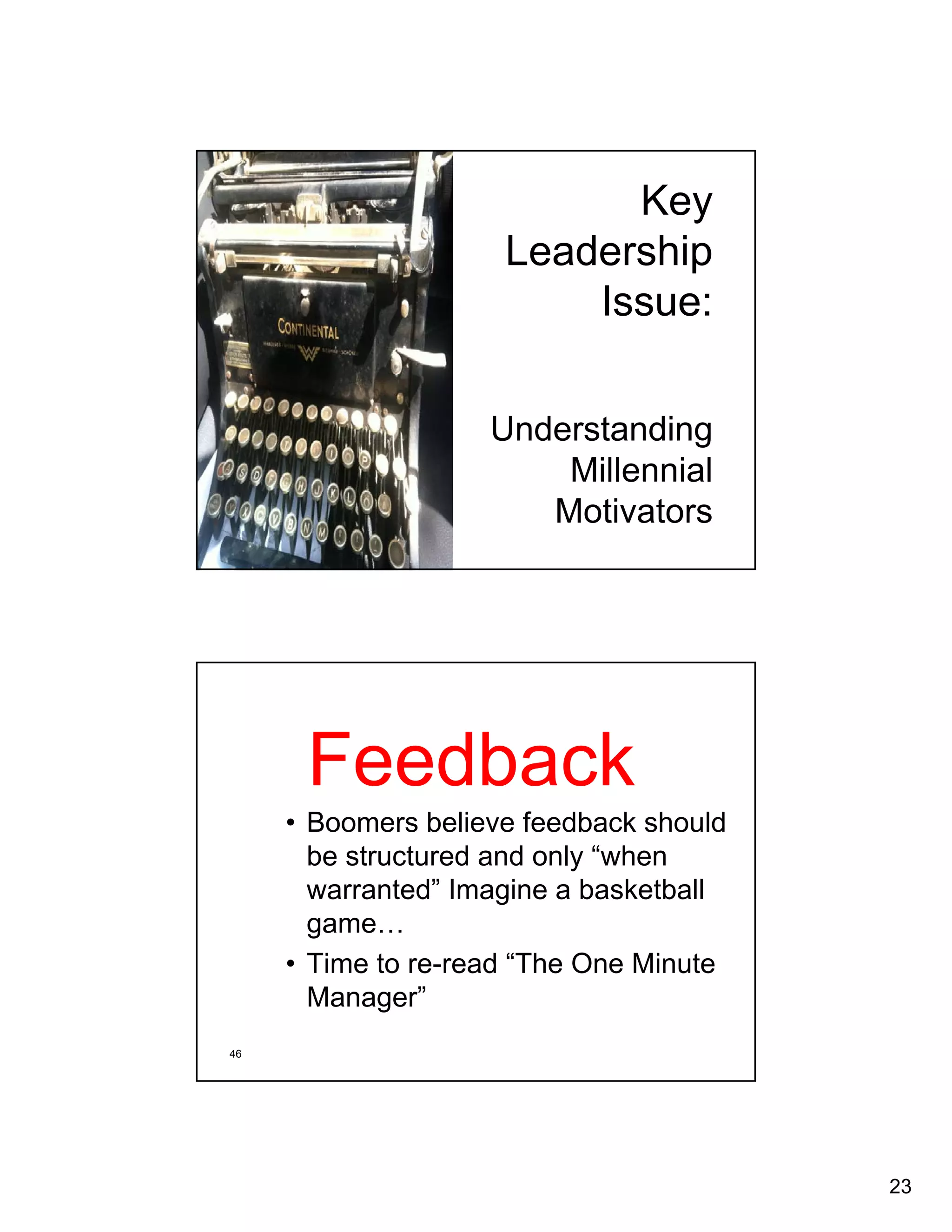 23 
Key 
Leadership 
Issue: 
Understanding 
Millennial 
Motivators 
Feedback 
• Boomers believe feedback should 
be structured and only “when 
warranted” Imagine a basketball 
game… 
• Time to re-read “The One Minute 
Manager” 
46 
 