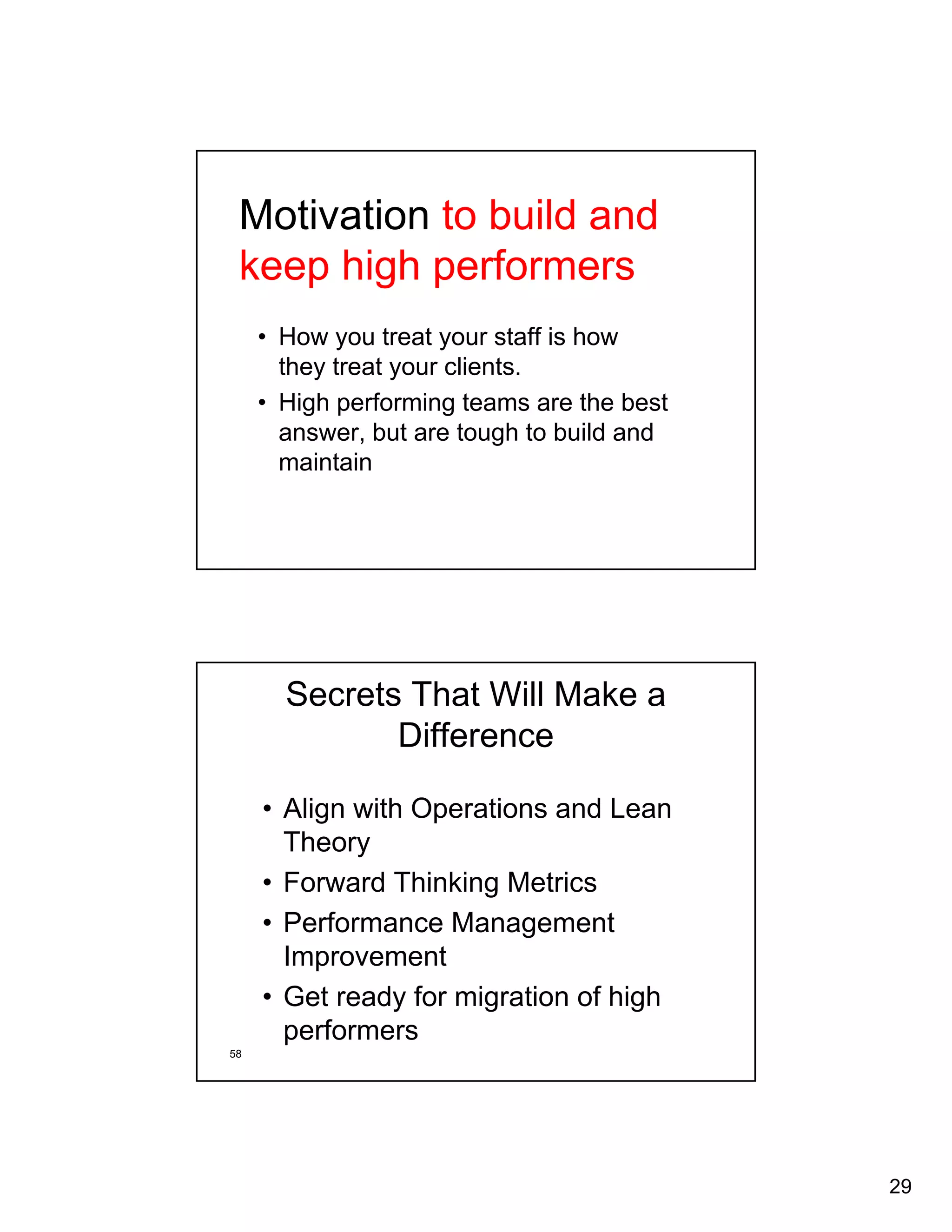 29 
Motivation to build and 
keep high performers 
• How you treat your staff is how 
they treat your clients. 
• High performing teams are the best 
answer, but are tough to build and 
maintain 
58 
Secrets That Will Make a 
Difference 
• Align with Operations and Lean 
Theory 
• Forward Thinking Metrics 
• Performance Management 
Improvement 
• Get ready for migration of high 
performers 
 