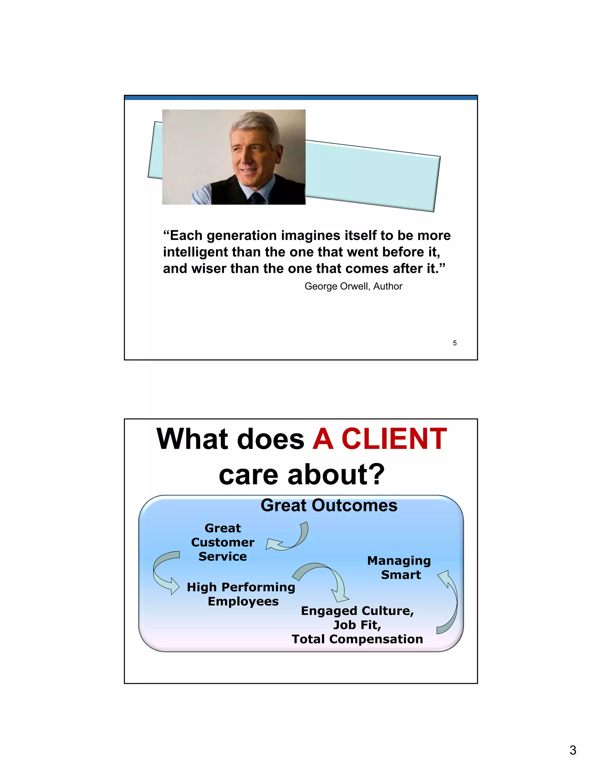 3 
“Each generation imagines itself to be more 
intelligent than the one that went before it, 
and wiser than the one that comes after it.” 
George Orwell, Author 
5 
What does A CLIENT 
care about? 
Great Outcomes 
Great 
Customer 
Service 
Engaged Culture, 
Job Fit, 
High Performing 
Total Compensation 
Employees 
Managing 
Smart 
 
