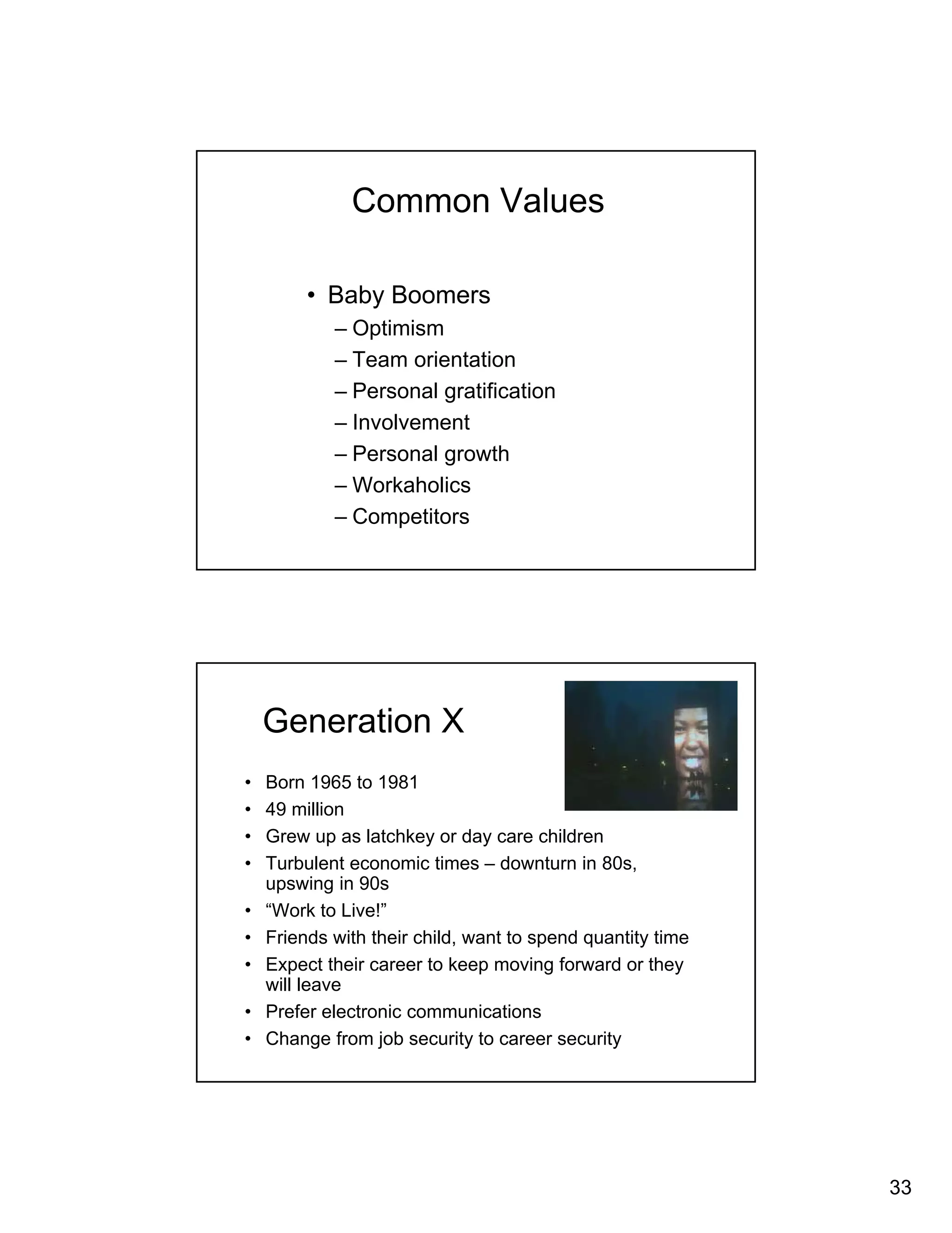 33 
Common Values 
• Baby Boomers 
– Optimism 
– Team orientation 
– Personal gratification 
– Involvement 
– Personal growth 
– Workaholics 
– Competitors 
Generation X 
• Born 1965 to 1981 
• 49 million 
• Grew up as latchkey or day care children 
• Turbulent economic times – downturn in 80s, 
upswing in 90s 
• “Work to Live!” 
• Friends with their child, want to spend quantity time 
• Expect their career to keep moving forward or they 
will leave 
• Prefer electronic communications 
• Change from job security to career security 
 