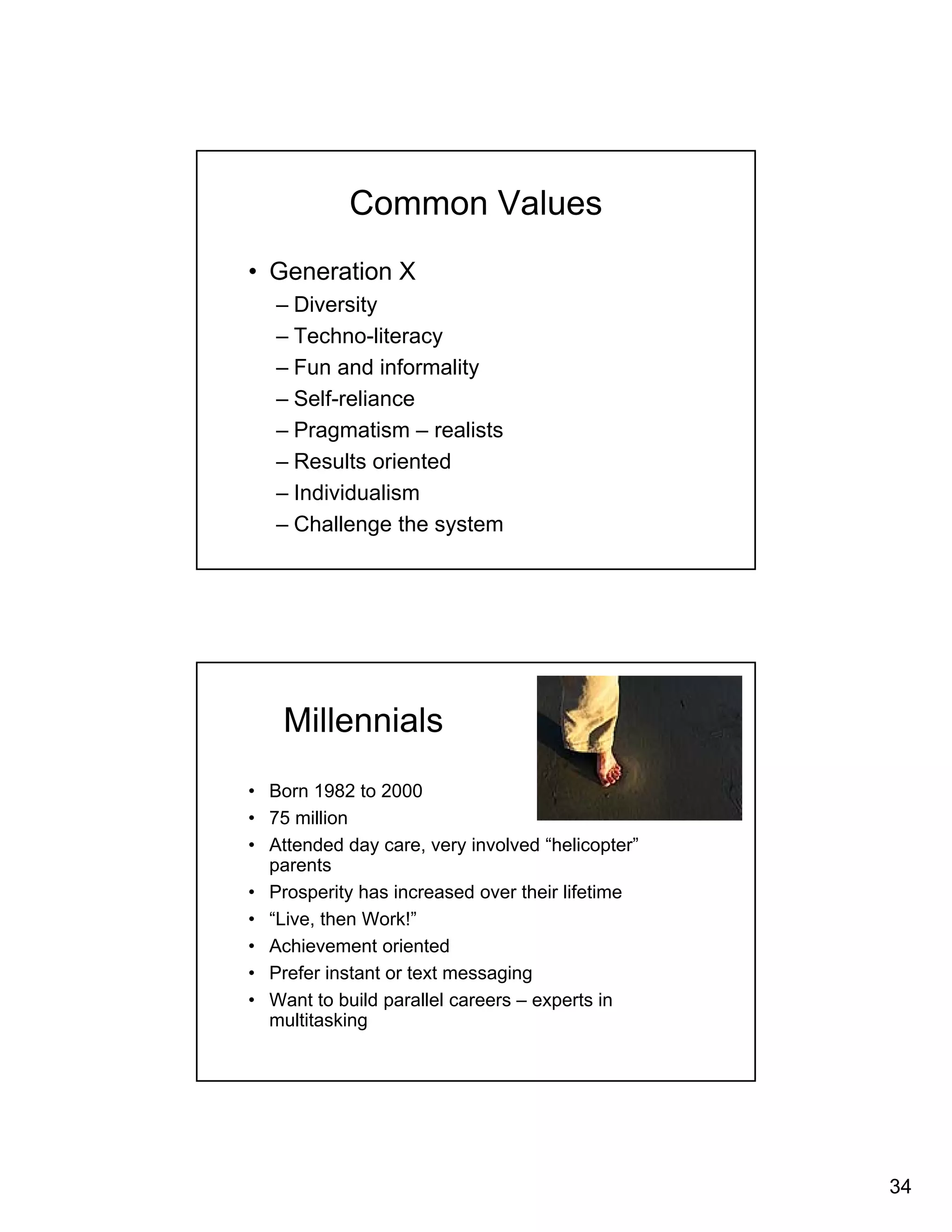 34 
Common Values 
• Generation X 
– Diversity 
– Techno-literacy 
– Fun and informality 
– Self-reliance 
– Pragmatism – realists 
– Results oriented 
– Individualism 
– Challenge the system 
Millennials 
• Born 1982 to 2000 
• 75 million 
• Attended day care, very involved “helicopter” 
parents 
• Prosperity has increased over their lifetime 
• “Live, then Work!” 
• Achievement oriented 
• Prefer instant or text messaging 
• Want to build parallel careers – experts in 
multitasking 
 