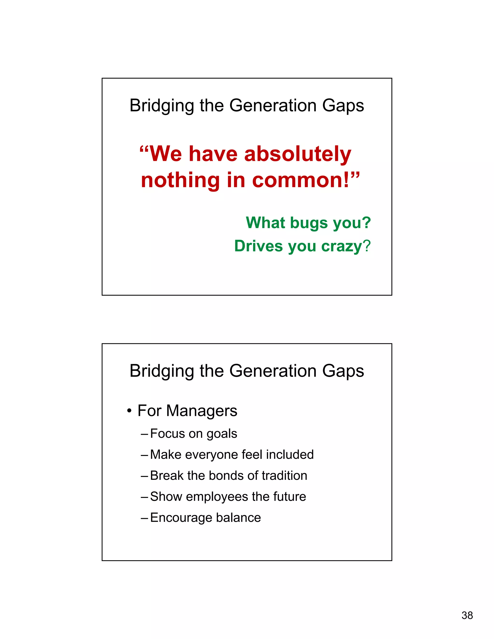 38 
Bridging the Generation Gaps 
“We have absolutely 
nothing in common!” 
What bugs you? 
Drives you crazy? 
Bridging the Generation Gaps 
• For Managers 
–Focus on goals 
–Make everyone feel included 
–Break the bonds of tradition 
–Show employees the future 
–Encourage balance 
 