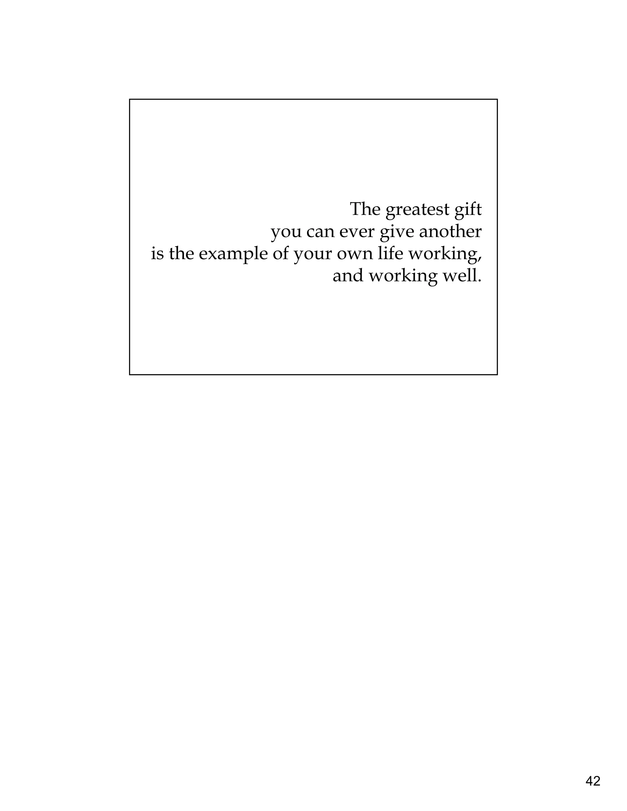 42 
The greatest gift 
you can ever give another 
is the example of your own life working, 
and working well. 
