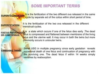SUPERFECUNDATION:
It is the fertilization of the two different ova released in the same
cycle by separate act of the coitus within short period of time.
SUPERFETATION:
It is the fertilization of the two ova released in the different
menstrual cycles.
FOETUS PAPYRACEOUS
OR COMPRESSUS:
It is a state which occurs if one of the fetus dies early .The dead
fetus is compressed and flattened between membrane of the living
fetus and the uterine wall. It may occur in both the twins but more
commonly occurs in uniovular twins.
VANISHING TWINS:
Serial USG in multiple pregnancy since early gestation reveals
occasional death of one fetus and continuation of pregnancy with
the surviving one. The dead fetus if within 14 weeks simply
vanishes by reabsorption.
 