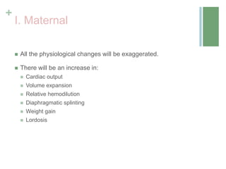 +
I. Maternal
 All the physiological changes will be exaggerated.
 There will be an increase in:
 Cardiac output
 Volume expansion
 Relative hemodilution
 Diaphragmatic splinting
 Weight gain
 Lordosis
 