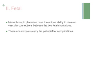 +
II. Fetal
 Monochorionic placentae have the unique ability to develop
vascular connections between the two fetal circulations.
 These anastomoses carry the potential for complications.
 