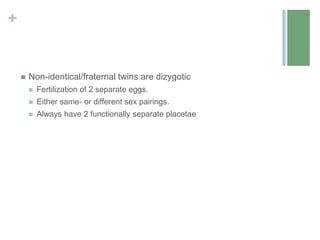 +
 Non-identical/fraternal twins are dizygotic
 Fertilization of 2 separate eggs.
 Either same- or different sex pairings.
 Always have 2 functionally separate placetae
 