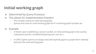 Initial working graph
● Determined by Query Processor
● This allows for implementation freedom
○ This includes having no initial working graph
○ Queries that need an initial working graph fail if no working graph has been set
● Example
○ In Neo4j: Upon establishing a session via Bolt, an initial working graph to be used by
subsequent queries is established (perhaps per user etc.)
○ In CAPS: Cypher queries are always executed explicitly against a graph which implicitly
becomes the initial working graph
16
 