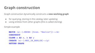 Graph construction
Graph construction dynamically constructs a new working graph
● for querying, storing in the catalog, later updating
● using entities from other graphs (this is called cloning)
Simple example
MATCH (a)-[:KNOWS {from: "Berlin"}]->(b)
CONSTRUCT
CLONE a AS x, b AS y
CREATE (x)-[:MET_IN_BERLIN]->(y)
RETURN GRAPH
 