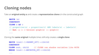 Cloning nodes
Take an original entity a and create a representative clone c in the constructed graph
MATCH (a)
CONSTRUCT
CLONE a AS c
// properties(a) = properties(c) AND labels(a) = labels(c)
// but: a <> c because graph(a) <> graph(c)
...
Cloning the same original multiple times still only creates a single clone
MATCH (root)-[:PARENT_OF*]->(child)
CONSTRUCT
CLONE root, child // CLONE can shadow variables like WITH
MERGE (root)-[:ANCESTOR_OF]->(child)
...
 