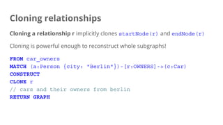 Cloning relationships
Cloning a relationship r implicitly clones startNode(r) and endNode(r)
Cloning is powerful enough to reconstruct whole subgraphs!
FROM car_owners
MATCH (a:Person {city: "Berlin"})-[r:OWNERS]->(c:Car)
CONSTRUCT
CLONE r
// cars and their owners from berlin
RETURN GRAPH
 