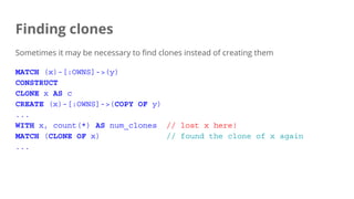 Finding clones
Sometimes it may be necessary to find clones instead of creating them
MATCH (x)-[:OWNS]->(y)
CONSTRUCT
CLONE x AS c
CREATE (x)-[:OWNS]->(COPY OF y)
...
WITH x, count(*) AS num_clones // lost x here!
MATCH (CLONE OF x) // found the clone of x again
...
 