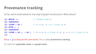 Provenance tracking
So far, we've only looked at one step of graph construction. What about?
[1] MATCH (a) // single node a
[2] CONSTRUCT
[3] CLONE a AS c // c <> a, it is a clone of a
[4] WITH a, c
[5] CONSTRUCT
[6] CLONE a AS x, c AS y // x <> a is a clone of a, y <> c is a clone of c
[7] ...
But x = y (i.e.they are the same clone). This is called provenance tracking.
It's useful for updatable views and graph union.
 