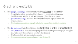 ● The graph(entity) function returns the graph id of the entity
○ An entity (a node or a relationship) in Cypher 10 needs to track its graph
(to differentiate whether or not two entities are from the same graph)
○ graph(entity) is a value that uniquely identifies a graph within the
implementation
○ This is a two-way process: a graph will also be aware of the entities it contains
● The id(entity) function returns the (entity) id of entity in graph(entity)
○ id(entity) is a value that uniquely identifies an entity within its graph and types
(i.e. nodes and relationships do not share the id space)
○ The format of ids is implementation specific
○ This does not change between Cypher 9 and Cypher 10
Graph and entity ids
9
 