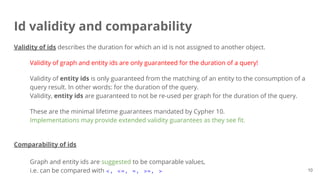 Id validity and comparability
10
Validity of ids describes the duration for which an id is not assigned to another object.
Validity of graph and entity ids are only guaranteed for the duration of a query!
Validity of entity ids is only guaranteed from the matching of an entity to the consumption of a
query result. In other words: for the duration of the query.
Validity, entity ids are guaranteed to not be re-used per graph for the duration of the query.
These are the minimal lifetime guarantees mandated by Cypher 10.
Implementations may provide extended validity guarantees as they see fit.
Comparability of ids
Graph and entity ids are suggested to be comparable values,
i.e. can be compared with <, <=, =, >=, >
 