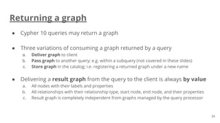 Returning a graph
● Cypher 10 queries may return a graph
● Three variations of consuming a graph returned by a query
a. Deliver graph to client
b. Pass graph to another query; e.g. within a subquery (not covered in these slides)
c. Store graph in the catalog; i.e. registering a returned graph under a new name
● Delivering a result graph from the query to the client is always by value
a. All nodes with their labels and properties
b. All relationships with their relationship type, start node, end node, and their properties
c. Result graph is completely independent from graphs managed by the query processor
24
 