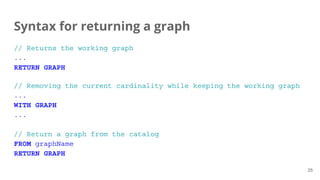 Syntax for returning a graph
// Returns the working graph
...
RETURN GRAPH
// Removing the current cardinality while keeping the working graph
...
WITH GRAPH
...
// Return a graph from the catalog
FROM graphName
RETURN GRAPH
25
 