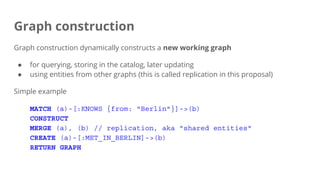 Graph construction
Graph construction dynamically constructs a new working graph
● for querying, storing in the catalog, later updating
● using entities from other graphs (this is called replication in this proposal)
Simple example
MATCH (a)-[:KNOWS {from: "Berlin"}]->(b)
CONSTRUCT
MERGE (a), (b) // replication, aka "shared entities"
CREATE (a)-[:MET_IN_BERLIN]->(b)
RETURN GRAPH
 