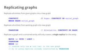 Replicating graphs
Replicate all entities from given graphs into a new graph
CONSTRUCT // Sugar: CONSTRUCT ON social_graph
MERGE GRAPH social_graph
Replicate all entities from working graph into new graph
TRANSFORM // Alternative: CONSTRUCT ON GRAPH
Replicate a graph and a contained entity still only creates a single replica for the entity
MATCH (a) WITH * LIMIT 1
TRANSFORM
MERGE (a)
// creates only one a (not two) in the new graph
// by re-using replicas already constructed by TRANSFORM
 