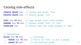 CREATE GRAPH foo // Create new graph 'foo'
DELETE GRAPH foo // Delete graph 'foo'
COPY foo TO bar // Copy graph 'foo' with schema
RENAME foo TO bar // Rename graph 'foo' to 'bar'
TRUNCATE foo // Remove data but keep schema in 'foo'
// Extensions
ALIAS foo TO bar // Aliasing
... GRAPH foo TO bar // Error if 'foo' is not a graph
... GRAPH TO bar // Use working graph
Catalog side-effects
44
 