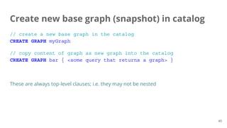 // create a new base graph in the catalog
CREATE GRAPH myGraph
// copy content of graph as new graph into the catalog
CREATE GRAPH bar { <some query that returns a graph> }
These are always top-level clauses; i.e. they may not be nested
Create new base graph (snapshot) in catalog
45
 