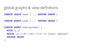 global graphs & view definitions
CREATE GRAPH name { ... RETURN GRAPH }
CREATE QUERY name { ... RETURN GRAPH }
CREATE QUERY name(params) {
WITH a, b
MATCH (a)-[:X]->(b)<-[:Y]-(c {name: $param})
RETURN GRAPH
}
 