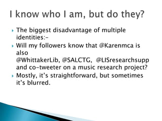  The biggest disadvantage of multiple
identities:–
 Will my followers know that @Karenmca is
also
@WhittakerLib, @SALCTG, @LISresearchsupp
and co-tweeter on a music research project?
 Mostly, it‟s straightforward, but sometimes
it‟s blurred.
 