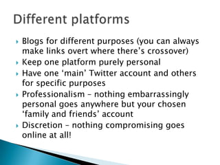  Blogs for different purposes (you can always
make links overt where there‟s crossover)
 Keep one platform purely personal
 Have one „main‟ Twitter account and others
for specific purposes
 Professionalism – nothing embarrassingly
personal goes anywhere but your chosen
„family and friends‟ account
 Discretion – nothing compromising goes
online at all!
 