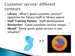  Library : What‟s good customer service?
(question for library staff or library users)
 Staff Training Plenary : Staff development
 Researcher: “Good customer service means…”
 Myself: “Being given good service in any
situation”
 