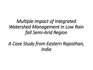 Multiple impact of Integrated
Watershed Management in Low Rain
fall Semi-Arid Region
A Case Study from Eastern Rajasthan,
India
 