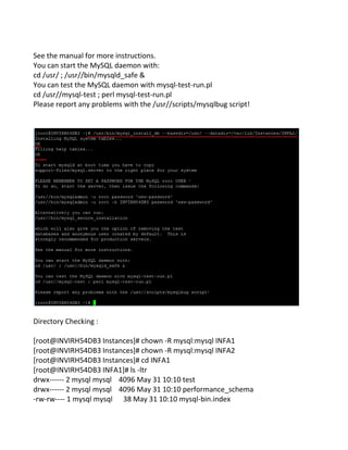 See the manual for more instructions.
You can start the MySQL daemon with:
cd /usr/ ; /usr//bin/mysqld_safe &
You can test the MySQL daemon with mysql-test-run.pl
cd /usr//mysql-test ; perl mysql-test-run.pl
Please report any problems with the /usr//scripts/mysqlbug script!
Directory Checking :
[root@INVIRH54DB3 Instances]# chown -R mysql:mysql INFA1
[root@INVIRH54DB3 Instances]# chown -R mysql:mysql INFA2
[root@INVIRH54DB3 Instances]# cd INFA1
[root@INVIRH54DB3 INFA1]# ls -ltr
drwx------ 2 mysql mysql 4096 May 31 10:10 test
drwx------ 2 mysql mysql 4096 May 31 10:10 performance_schema
-rw-rw---- 1 mysql mysql 38 May 31 10:10 mysql-bin.index
 