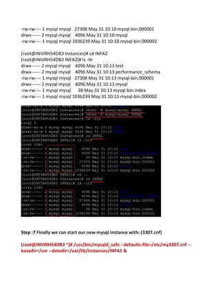 -rw-rw---- 1 mysql mysql 27308 May 31 10:10 mysql-bin.000001
drwx------ 2 mysql mysql 4096 May 31 10:10 mysql
-rw-rw---- 1 mysql mysql 1036239 May 31 10:10 mysql-bin.000002
[root@INVIRH54DB3 Instances]# cd INFA2
[root@INVIRH54DB3 INFA2]# ls -ltr
drwx------ 2 mysql mysql 4096 May 31 10:13 test
drwx------ 2 mysql mysql 4096 May 31 10:13 performance_schema
-rw-rw---- 1 mysql mysql 27308 May 31 10:13 mysql-bin.000001
drwx------ 2 mysql mysql 4096 May 31 10:13 mysql
-rw-rw---- 1 mysql mysql 38 May 31 10:13 mysql-bin.index
-rw-rw---- 1 mysql mysql 1036239 May 31 10:13 mysql-bin.000002
Step :7 Finally we can start our new mysql instance with: (3307.cnf)
[root@INVIRH54DB3 ~]# /usr/bin/mysqld_safe --defaults-file=/etc/my3307.cnf --
basedir=/usr --datadir=/var/lib/Instances/INFA1 &
 