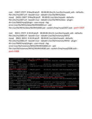 root 23827 27077 0 May30 pts/0 00:00:00 /bin/sh /usr/bin/mysqld_safe --defaults-
file=/etc/my3307.cnf --basedir=/usr --datadir=/var/lib/INFA1/data
mysql 24201 23827 0 May30 pts/0 00:00:05 /usr/sbin/mysqld --defaults-
file=/etc/my3307.cnf --basedir=/usr --datadir=/var/lib/INFA1/data --plugin-
dir=/usr/lib64/mysql/plugin --user=mysql --log-
error=/var/lib/INFA1/data/INVIRH54DB3.err --pid-
file=/var/lib/INFA1/data/INVIRH54DB3.pid --socket=/tmp/mysql3307.sock --port=3307
root 30211 27077 0 10:24 pts/0 00:00:00 /bin/sh /usr/bin/mysqld_safe --defaults-
file=/etc/my3308.cnf --basedir=/usr --datadir=/var/lib/Instances/INFA2
mysql 30621 30211 0 10:24 pts/0 00:00:02 /usr/sbin/mysqld --defaults-
file=/etc/my3308.cnf --basedir=/usr --datadir=/var/lib/Instances/INFA2 --plugin-
dir=/usr/lib64/mysql/plugin --user=mysql --log-
error=/var/lib/Instances/INFA2/INVIRH54DB3.err --pid-
file=/var/lib/Instances/INFA2/INVIRH54DB3.pid --socket=/tmp/mysql3308.sock --
port=3308
 
