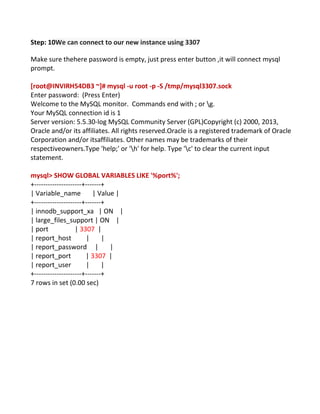 Step: 10We can connect to our new instance using 3307
Make sure thehere password is empty, just press enter button ,it will connect mysql
prompt.
[root@INVIRH54DB3 ~]# mysql -u root -p -S /tmp/mysql3307.sock
Enter password: (Press Enter)
Welcome to the MySQL monitor. Commands end with ; or g.
Your MySQL connection id is 1
Server version: 5.5.30-log MySQL Community Server (GPL)Copyright (c) 2000, 2013,
Oracle and/or its affiliates. All rights reserved.Oracle is a registered trademark of Oracle
Corporation and/or itsaffiliates. Other names may be trademarks of their
respectiveowners.Type 'help;' or 'h' for help. Type 'c' to clear the current input
statement.
mysql> SHOW GLOBAL VARIABLES LIKE '%port%';
+---------------------+-------+
| Variable_name | Value |
+---------------------+-------+
| innodb_support_xa | ON |
| large_files_support | ON |
| port | 3307 |
| report_host | |
| report_password | |
| report_port | 3307 |
| report_user | |
+---------------------+-------+
7 rows in set (0.00 sec)
 