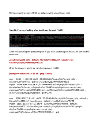 Here password is empty. Untill we set password on particular host
Step 16: Process checking after shutdown the port (3307)
After shut downing the particular port ,if you want to start again means, we can run this
command.
/usr/bin/mysqld_safe --defaults-file=/etc/my3307.cnf --basedir=/usr --
datadir=/var/lib/Instances/INFA1 &
Once the service is starts we can check process (3307),
[root@INVIRH54DB3 ~]# ps -ef | grep -i mysql
root 8286 1 0 13:48 pts/0 00:00:00 /bin/sh /usr/bin/mysqld_safe --
datadir=/var/lib/mysql --pid-file=/var/lib/mysql/INVIRH54DB3.pid
mysql 8699 8286 0 13:48 pts/0 00:00:00 /usr/sbin/mysqld --basedir=/usr --
datadir=/var/lib/mysql --plugin-dir=/usr/lib64/mysql/plugin --user=mysql --log-
error=/var/lib/mysql/INVIRH54DB3.err --pid-file=/var/lib/mysql/INVIRH54DB3.pid --
socket=/var/lib/mysql/mysql.sock --port=3306
root 10783 27077 0 14:21 pts/0 00:00:00 /bin/sh /usr/bin/mysqld_safe --defaults-
file=/etc/my3307.cnf --basedir=/usr --datadir=/var/lib/Instances/INFA1
mysql 11191 10783 0 14:21 pts/0 00:00:00 /usr/sbin/mysqld --defaults-
file=/etc/my3307.cnf --basedir=/usr --datadir=/var/lib/Instances/INFA1 --plugin-
dir=/usr/lib64/mysql/plugin --user=mysql --log-
error=/var/lib/Instances/INFA1/INVIRH54DB3.err --pid-
 