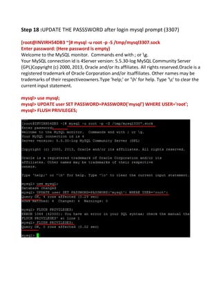 Step 18 :UPDATE THE PASSSWORD after login mysql prompt (3307)
[root@INVIRH54DB3 ~]# mysql -u root -p -S /tmp/mysql3307.sock
Enter password: (Here password is empty)
Welcome to the MySQL monitor. Commands end with ; or g.
Your MySQL connection id is 4Server version: 5.5.30-log MySQL Community Server
(GPL)Copyright (c) 2000, 2013, Oracle and/or its affiliates. All rights reserved.Oracle is a
registered trademark of Oracle Corporation and/or itsaffiliates. Other names may be
trademarks of their respectiveowners.Type 'help;' or 'h' for help. Type 'c' to clear the
current input statement.
mysql> use mysql;
mysql> UPDATE user SET PASSWORD=PASSWORD('mysql') WHERE USER='root';
mysql> FLUSH PRIVILEGES;
 