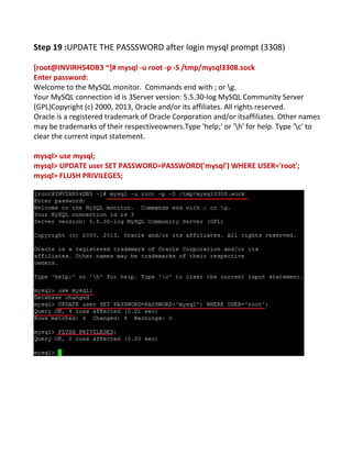 Step 19 :UPDATE THE PASSSWORD after login mysql prompt (3308)
[root@INVIRH54DB3 ~]# mysql -u root -p -S /tmp/mysql3308.sock
Enter password:
Welcome to the MySQL monitor. Commands end with ; or g.
Your MySQL connection id is 3Server version: 5.5.30-log MySQL Community Server
(GPL)Copyright (c) 2000, 2013, Oracle and/or its affiliates. All rights reserved.
Oracle is a registered trademark of Oracle Corporation and/or itsaffiliates. Other names
may be trademarks of their respectiveowners.Type 'help;' or 'h' for help. Type 'c' to
clear the current input statement.
mysql> use mysql;
mysql> UPDATE user SET PASSWORD=PASSWORD('mysql') WHERE USER='root';
mysql> FLUSH PRIVILEGES;
 
