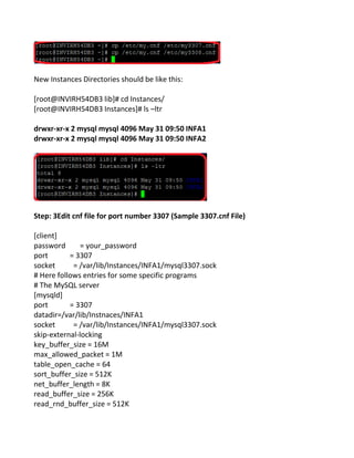 New Instances Directories should be like this:
[root@INVIRH54DB3 lib]# cd Instances/
[root@INVIRH54DB3 Instances]# ls –ltr
drwxr-xr-x 2 mysql mysql 4096 May 31 09:50 INFA1
drwxr-xr-x 2 mysql mysql 4096 May 31 09:50 INFA2
Step: 3Edit cnf file for port number 3307 (Sample 3307.cnf File)
[client]
password = your_password
port = 3307
socket = /var/lib/Instances/INFA1/mysql3307.sock
# Here follows entries for some specific programs
# The MySQL server
[mysqld]
port = 3307
datadir=/var/lib/Instnaces/INFA1
socket = /var/lib/Instances/INFA1/mysql3307.sock
skip-external-locking
key_buffer_size = 16M
max_allowed_packet = 1M
table_open_cache = 64
sort_buffer_size = 512K
net_buffer_length = 8K
read_buffer_size = 256K
read_rnd_buffer_size = 512K
 