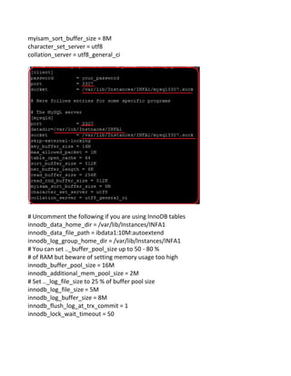myisam_sort_buffer_size = 8M
character_set_server = utf8
collation_server = utf8_general_ci
# Uncomment the following if you are using InnoDB tables
innodb_data_home_dir = /var/lib/Instances/INFA1
innodb_data_file_path = ibdata1:10M:autoextend
innodb_log_group_home_dir = /var/lib/Instances/INFA1
# You can set .._buffer_pool_size up to 50 - 80 %
# of RAM but beware of setting memory usage too high
innodb_buffer_pool_size = 16M
innodb_additional_mem_pool_size = 2M
# Set .._log_file_size to 25 % of buffer pool size
innodb_log_file_size = 5M
innodb_log_buffer_size = 8M
innodb_flush_log_at_trx_commit = 1
innodb_lock_wait_timeout = 50
 