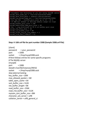 Step: 4 Edit cnf file for port number 3308 (Sample 3308.cnf File)
[client]
password = your_password
port = 3308
socket = /tmp/mysql3308.sock
# Here follows entries for some specific programs
# The MySQL server
[mysqld]
port = 3308
datadir=/var/lib/Instances/INFA2
socket = /tmp/mysql3308.sock
skip-external-locking
key_buffer_size = 16M
max_allowed_packet = 1M
table_open_cache = 64
sort_buffer_size = 512K
net_buffer_length = 8K
read_buffer_size = 256K
read_rnd_buffer_size = 512K
myisam_sort_buffer_size = 8M
character_set_server = utf8
collation_server = utf8_general_ci
 