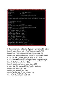 # Uncomment the following if you are using InnoDB tables
innodb_data_home_dir = /var/lib/Instances/INFA2
innodb_data_file_path = ibdata1:10M:autoextend
innodb_log_group_home_dir = /var/lib/Instances/INFA2
# You can set .._buffer_pool_size up to 50 - 80 %
# of RAM but beware of setting memory usage too high
innodb_buffer_pool_size = 16M
innodb_additional_mem_pool_size = 2M
# Set .._log_file_size to 25 % of buffer pool size
innodb_log_file_size = 5M
innodb_log_buffer_size = 8M
innodb_flush_log_at_trx_commit = 1
innodb_lock_wait_timeout = 50
 