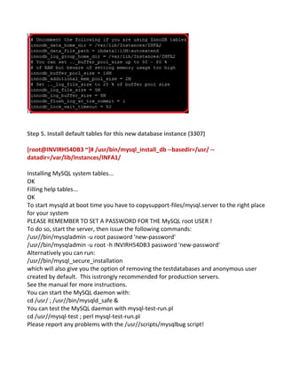 Step 5. Install default tables for this new database instance (3307)
[root@INVIRH54DB3 ~]# /usr/bin/mysql_install_db --basedir=/usr/ --
datadir=/var/lib/Instances/INFA1/
Installing MySQL system tables...
OK
Filling help tables...
OK
To start mysqld at boot time you have to copysupport-files/mysql.server to the right place
for your system
PLEASE REMEMBER TO SET A PASSWORD FOR THE MySQL root USER !
To do so, start the server, then issue the following commands:
/usr//bin/mysqladmin -u root password 'new-password'
/usr//bin/mysqladmin -u root -h INVIRH54DB3 password 'new-password'
Alternatively you can run:
/usr//bin/mysql_secure_installation
which will also give you the option of removing the testdatabases and anonymous user
created by default. This isstrongly recommended for production servers.
See the manual for more instructions.
You can start the MySQL daemon with:
cd /usr/ ; /usr//bin/mysqld_safe &
You can test the MySQL daemon with mysql-test-run.pl
cd /usr//mysql-test ; perl mysql-test-run.pl
Please report any problems with the /usr//scripts/mysqlbug script!
 