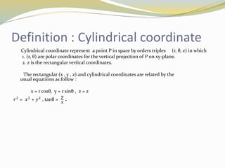 Definition : Cylindrical coordinate
Cylindrical coordinate represent a point P in space by orders triples (r, θ, z) in which
1. (r, θ) are polar coordinates for the vertical projection of P on xy-plane.
2. z is the rectangular vertical coordinates.
The rectangular (x , y , z) and cylindrical coordinates are related by the
usual equations as follow :
x = r cosθ, y = r sinθ , z = z
𝑟2
= 𝑥2
+ 𝑦2
, tanθ =
𝑦
𝑥
.
 