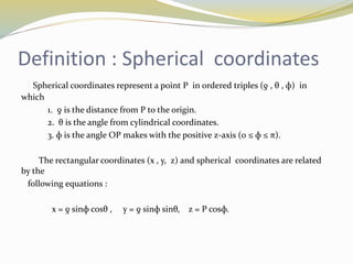 Definition : Spherical coordinates
Spherical coordinates represent a point P in ordered triples (ƍ , θ , ф) in
which
1. ƍ is the distance from P to the origin.
2. θ is the angle from cylindrical coordinates.
3. ф is the angle OP makes with the positive z-axis (0 ≤ ф ≤ π).
The rectangular coordinates (x , y, z) and spherical coordinates are related
by the
following equations :
x = ƍ sinф cosθ , y = ƍ sinф sinθ, z = P cosф.
 