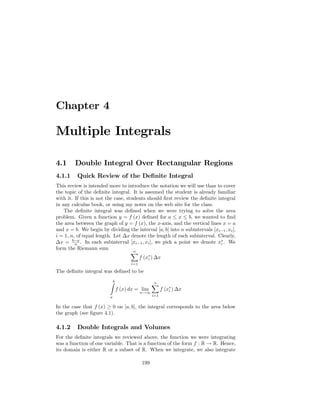 Chapter 4

Multiple Integrals

4.1      Double Integral Over Rectangular Regions
4.1.1     Quick Review of the De…nite Integral
This review is intended more to introduce the notation we will use than to cover
the topic of the de…nite integral. It is assumed the student is already familiar
with it. If this is not the case, students should …rst review the de…nite integral
in any calculus book, or using my notes on the web site for the class.
    The de…nite integral was de…ned when we were trying to solve the area
problem. Given a function y = f (x) de…ned for a x b, we wanted to …nd
the area between the graph of y = f (x), the x-axis, and the vertical lines x = a
and x = b. We begin by dividing the interval [a; b] into n subintervals [xi 1 ; xi ],
i = 1::n, of equal length. Let x denote the length of each subinterval. Clearly,
  x = b na . In each subinterval [xi 1 ; xi ], we pick a point we denote xi . We
form the Riemann sum
                                    Xn
                                       f (xi ) x
                                    i=1

The de…nite integral was de…ned to be

                         Zb                     n
                                                X
                              f (x) dx = lim          f (xi ) x
                                          n!1
                         a                      i=1


In the case that f (x) 0 on [a; b], the integral corresponds to the area below
the graph (see …gure 4.1).

4.1.2     Double Integrals and Volumes
For the de…nite integrals we reviewed above, the function we were integrating
was a function of one variable. That is a function of the form f : R ! R. Hence,
its domain is either R or a subset of R. When we integrate, we also integrate

                                          199
 