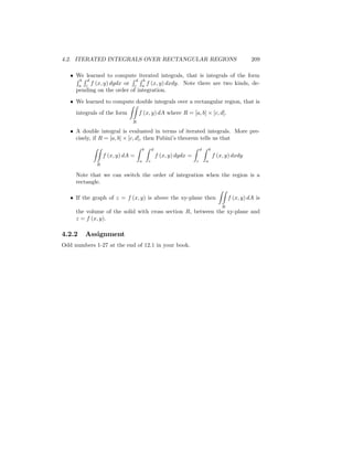 4.2. ITERATED INTEGRALS OVER RECTANGULAR REGIONS                                                   209

     We learned to compute iterated integrals, that is integrals of the form
     RbRd                 RdRb
      a c
          f (x; y) dydx or c a f (x; y) dxdy. Note there are two kinds, de-
     pending on the order of integration.
     We learned to compute double integrals over a rectangular region, that is
                           ZZ
     integrals of the form    f (x; y) dA where R = [a; b] [c; d].
                             R

     A double integral is evaluated in terms of iterated integrals. More pre-
     cisely, if R = [a; b] [c; d], then Fubini’ theorem tells us that
                                               s
            ZZ                   Z   b   Z   d                     Z   d   Z   b
                 f (x; y) dA =                   f (x; y) dydx =                   f (x; y) dxdy
                                 a       c                         c       a
             R

     Note that we can switch the order of integration when the region is a
     rectangle.
                                                             ZZ
     If the graph of z = f (x; y) is above the xy-plane then    f (x; y) dA is
                                                                                       R
     the volume of the solid with cross section R, between the xy-plane and
     z = f (x; y).

4.2.2    Assignment
Odd numbers 1-27 at the end of 12.1 in your book.
 
