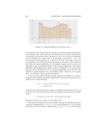 200                                      CHAPTER 4. MULTIPLE INTEGRALS




               Figure 4.1: Approximating the area below a curve


over portions of its domain, most of the time over closed and bounded portions
of its domain, that is over intervals. The functions we are about to learn how
to integrate are functions of two variables or more. Let us focus on functions
on two variables for a while, that is on functions of the form f : R2 ! R.
The domain of such functions is a subset of R2 that is the plane. We will
be integrating over closed and bounded regions of the plane. The problem is
that there are many possibilities for such regions ranging from a square or a
rectangle to more complicated shapes. The region of integration is an added
di¢ culty when dealing with multiple integrals, a di¢ culty we do not have for
functions of one variable since we are always integrating over an interval. We
will …rst consider integrals over a rectangular region. These are very simple.
Then, we will look at more complicated regions.
    In spite of this added di¢ culty, double integrals are de…ned in a manner
similar to that of de…nite integrals. Suppose that we are given a function f (x; y)
de…ned over a closed rectangle

                   R   =     (x; y) 2 R2 j a     x   b; c   y    d
                       =   [a; b]   [c; d]

As in the case of functions of one variable, we will …rst assume that f (x; y) 0
on R. Let S be the solid which lies above R and below the graph of f . In other
words,
                S = (x; y; z) 2 R3 j 0       z   f (x; y) ; (x; y) 2 R

We wish to …nd V , the volume of S (see …gure 4.2).
     We begin by dividing R into subrectangles. For this, we divide the interval
[a; b] into m subintervals [xi 1 ; xi ], i = 1::m, of equal length x = bma . We also
divide the interval [c; d] into n subintervals [yj 1 ; yj ], j = 1::n, of equal length
 