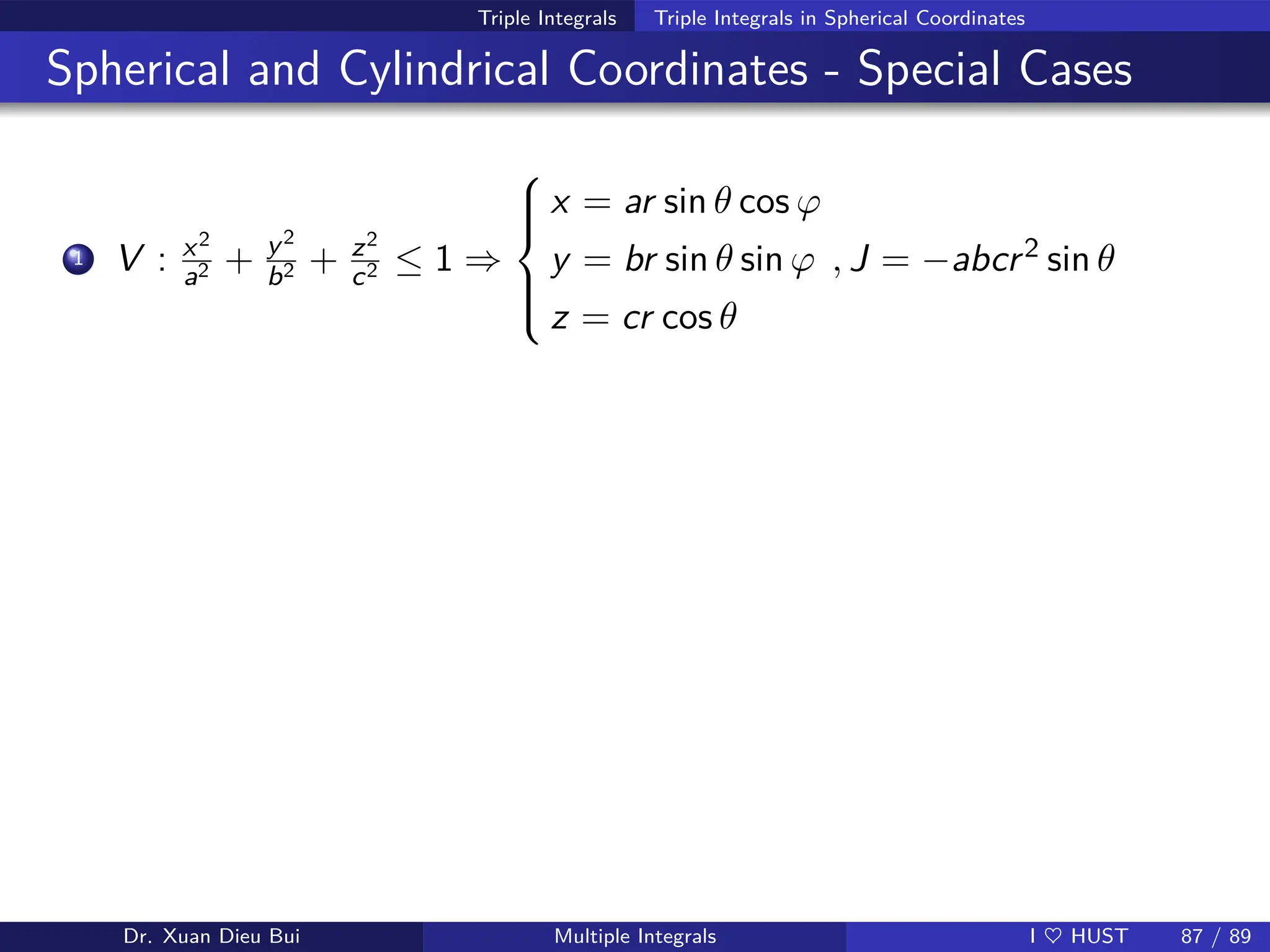 Triple Integrals Triple Integrals in Spherical Coordinates
Spherical and Cylindrical Coordinates - Special Cases
1 V : x2
a2 + y2
b2 + z2
c2 ≤ 1 ⇒







x = ar sin θ cos ϕ
y = br sin θ sin ϕ
z = cr cos θ
, J = −abcr2 sin θ
Dr. Xuan Dieu Bui Multiple Integrals I ♥ HUST 87 / 89
 