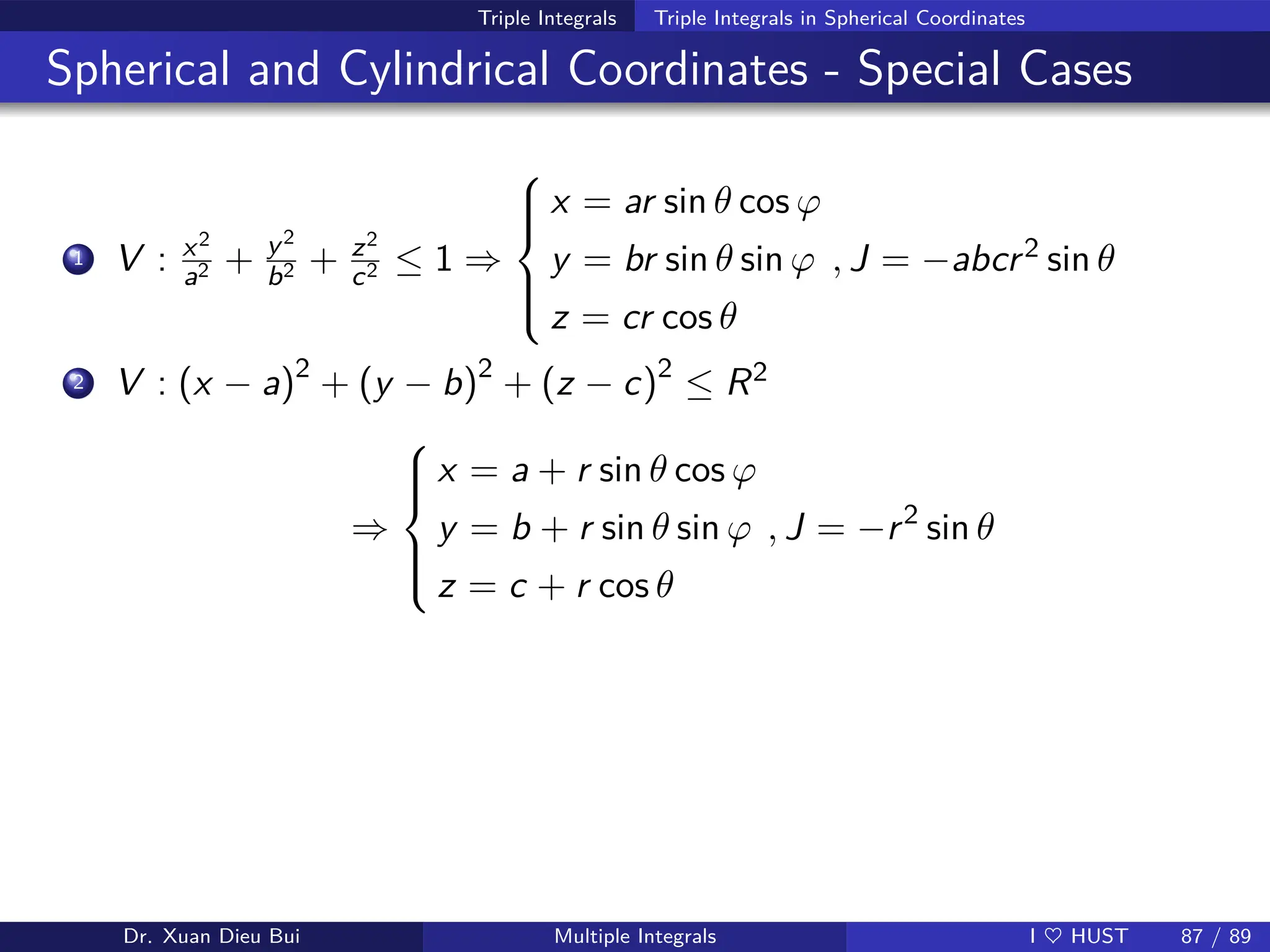 Triple Integrals Triple Integrals in Spherical Coordinates
Spherical and Cylindrical Coordinates - Special Cases
1 V : x2
a2 + y2
b2 + z2
c2 ≤ 1 ⇒







x = ar sin θ cos ϕ
y = br sin θ sin ϕ
z = cr cos θ
, J = −abcr2 sin θ
2 V : (x − a)2
+ (y − b)2
+ (z − c)2
≤ R2
⇒







x = a + r sin θ cos ϕ
y = b + r sin θ sin ϕ
z = c + r cos θ
, J = −r2
sin θ
Dr. Xuan Dieu Bui Multiple Integrals I ♥ HUST 87 / 89
 