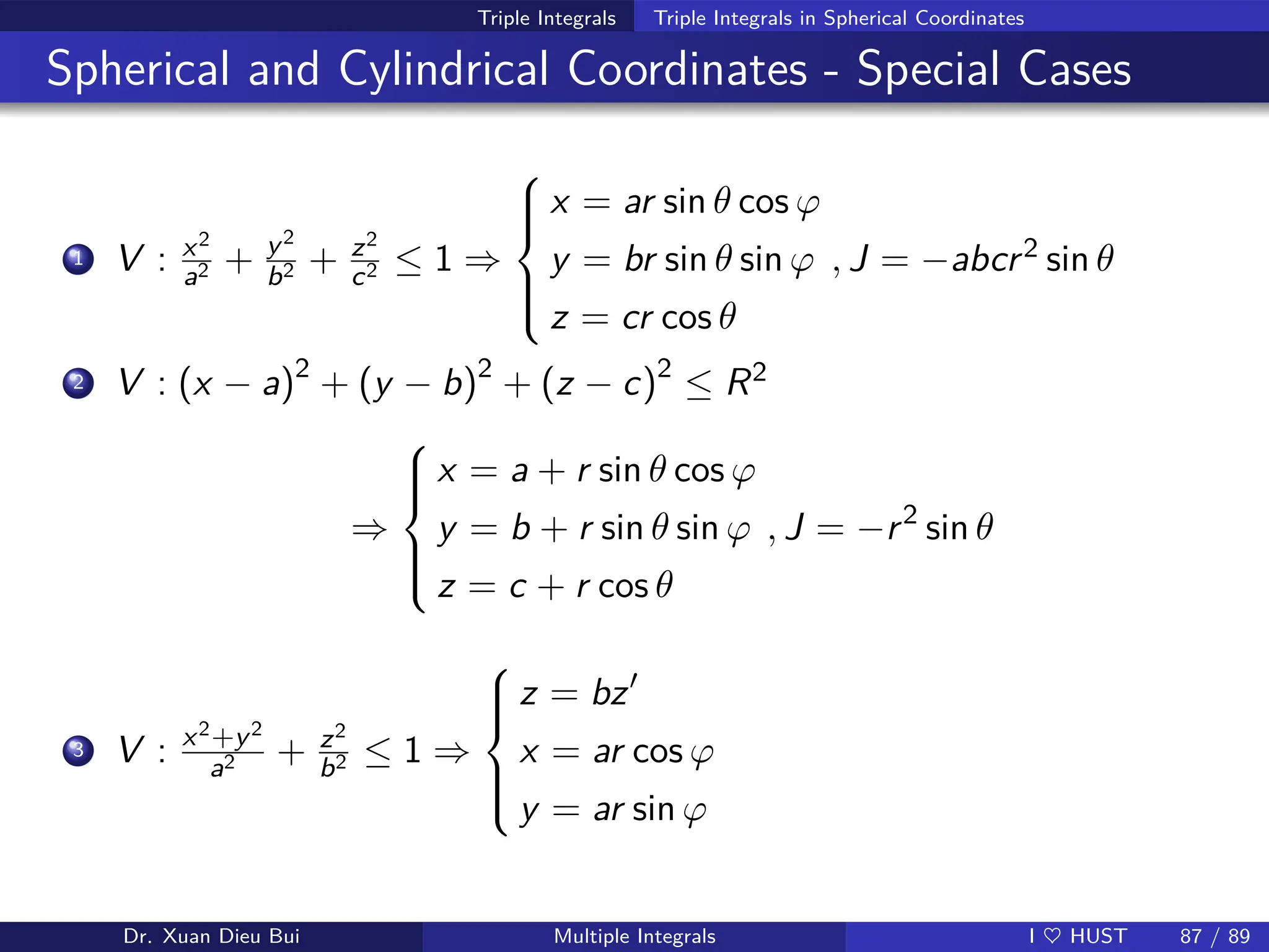 Triple Integrals Triple Integrals in Spherical Coordinates
Spherical and Cylindrical Coordinates - Special Cases
1 V : x2
a2 + y2
b2 + z2
c2 ≤ 1 ⇒







x = ar sin θ cos ϕ
y = br sin θ sin ϕ
z = cr cos θ
, J = −abcr2 sin θ
2 V : (x − a)2
+ (y − b)2
+ (z − c)2
≤ R2
⇒







x = a + r sin θ cos ϕ
y = b + r sin θ sin ϕ
z = c + r cos θ
, J = −r2
sin θ
3 V : x2+y2
a2 + z2
b2 ≤ 1 ⇒







z = bz′
x = ar cos ϕ
y = ar sin ϕ
Dr. Xuan Dieu Bui Multiple Integrals I ♥ HUST 87 / 89
 